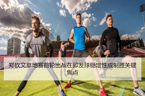 郑钦文草地赛首轮出战在即发球稳定性成制胜关键焦点