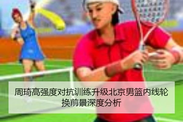周琦高强度对抗训练升级北京男篮内线轮换前景深度分析