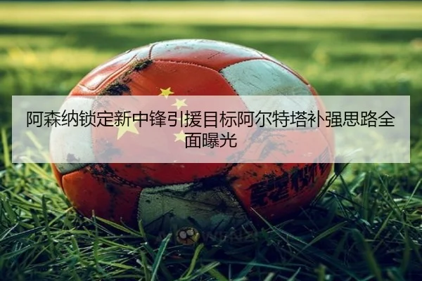 阿森纳锁定新中锋引援目标阿尔特塔补强思路全面曝光