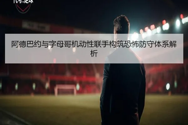 阿德巴约与字母哥机动性联手构筑恐怖防守体系解析
